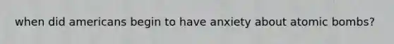 when did americans begin to have anxiety about atomic bombs?