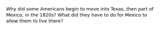 Why did some Americans begin to move into Texas, then part of Mexico, in the 1820s? What did they have to do for Mexico to allow them to live there?