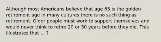 Although most Americans believe that age 65 is the golden retirement age in many cultures there is no such thing as retirement. Older people must work to support themselves and would never think to retire 20 or 30 years before they die. This illustrates that ... ?