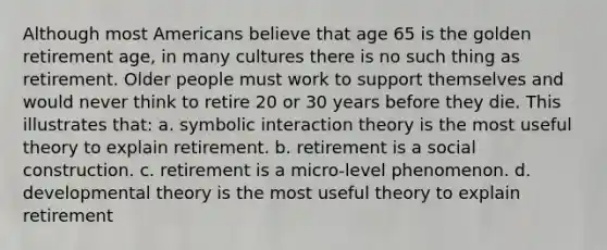 Although most Americans believe that age 65 is the golden retirement age, in many cultures there is no such thing as retirement. Older people must work to support themselves and would never think to retire 20 or 30 years before they die. This illustrates that: a. symbolic interaction theory is the most useful theory to explain retirement. b. retirement is a social construction. c. retirement is a micro-level phenomenon. d. developmental theory is the most useful theory to explain retirement