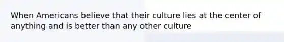 When Americans believe that their culture lies at the center of anything and is better than any other culture