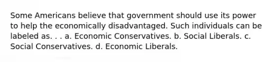 Some Americans believe that government should use its power to help the economically disadvantaged. Such individuals can be labeled as. . . a. Economic Conservatives. b. Social Liberals. c. Social Conservatives. d. Economic Liberals.