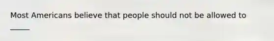 Most Americans believe that people should not be allowed to _____