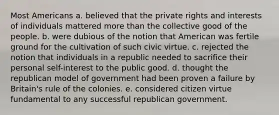 Most Americans a. believed that the private rights and interests of individuals mattered <a href='https://www.questionai.com/knowledge/keWHlEPx42-more-than' class='anchor-knowledge'>more than</a> the collective good of the people. b. were dubious of the notion that American was fertile ground for the cultivation of such civic virtue. c. rejected the notion that individuals in a republic needed to sacrifice their personal self-interest to the public good. d. thought the republican model of government had been proven a failure by Britain's rule of the colonies. e. considered citizen virtue fundamental to any successful republican government.