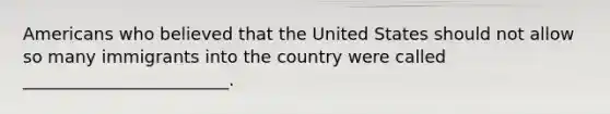 Americans who believed that the United States should not allow so many immigrants into the country were called ________________________.