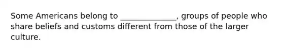 Some Americans belong to ______________, groups of people who share beliefs and customs different from those of the larger culture.