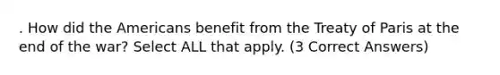 . How did the Americans benefit from the Treaty of Paris at the end of the war? Select ALL that apply. (3 Correct Answers)