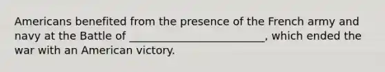 Americans benefited from the presence of the French army and navy at the Battle of _________________________, which ended the war with an American victory.