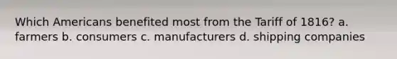 Which Americans benefited most from the Tariff of 1816? a. farmers b. consumers c. manufacturers d. shipping companies