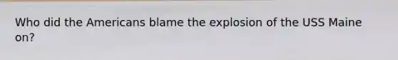 Who did the Americans blame the explosion of the USS Maine on?
