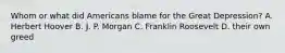 Whom or what did Americans blame for the Great Depression? A. Herbert Hoover B. J. P. Morgan C. Franklin Roosevelt D. their own greed