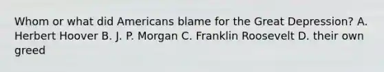 Whom or what did Americans blame for the Great Depression? A. Herbert Hoover B. J. P. Morgan C. Franklin Roosevelt D. their own greed