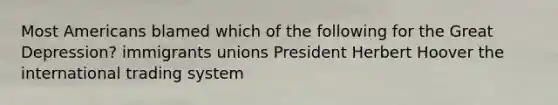 Most Americans blamed which of the following for the Great Depression? immigrants unions President Herbert Hoover the international trading system