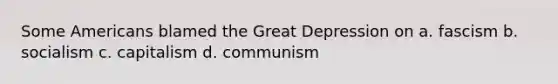 Some Americans blamed the Great Depression on a. fascism b. socialism c. capitalism d. communism