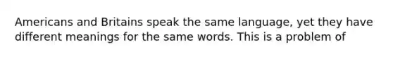 Americans and Britains speak the same language, yet they have different meanings for the same words. This is a problem of