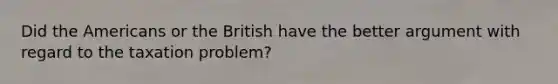 Did <a href='https://www.questionai.com/knowledge/keiVE7hxWY-the-american' class='anchor-knowledge'>the american</a>s or the British have the better argument with regard to the taxation problem?