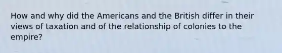 How and why did the Americans and the British differ in their views of taxation and of the relationship of colonies to the empire?