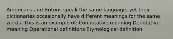 Americans and Britons speak the same language, yet their dictionaries occasionally have different meanings for the same words. This is an example of: Connotative meaning Denotative meaning Operational definitions Etymological definition