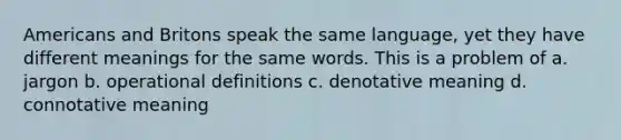 Americans and Britons speak the same language, yet they have different meanings for the same words. This is a problem of a. jargon b. operational definitions c. denotative meaning d. connotative meaning