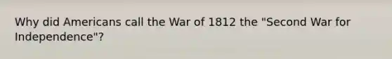 Why did Americans call the War of 1812 the "Second War for Independence"?