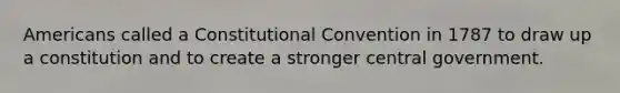 Americans called a Constitutional Convention in 1787 to draw up a constitution and to create a stronger central government.