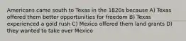 Americans came south to Texas in the 1820s because A) Texas offered them better opportunities for freedom B) Texas experienced a gold rush C) Mexico offered them land grants D) they wanted to take over Mexico