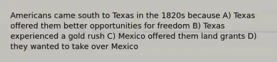 Americans came south to Texas in the 1820s because A) Texas offered them better opportunities for freedom B) Texas experienced a gold rush C) Mexico offered them land grants D) they wanted to take over Mexico