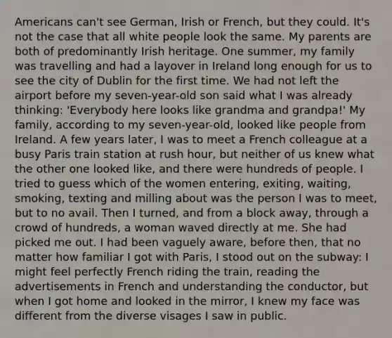 Americans can't see German, Irish or French, but they could. It's not the case that all white people look the same. My parents are both of predominantly Irish heritage. One summer, my family was travelling and had a layover in Ireland long enough for us to see the city of Dublin for the first time. We had not left the airport before my seven-year-old son said what I was already thinking: 'Everybody here looks like grandma and grandpa!' My family, according to my seven-year-old, looked like people from Ireland. A few years later, I was to meet a French colleague at a busy Paris train station at rush hour, but neither of us knew what the other one looked like, and there were hundreds of people. I tried to guess which of the women entering, exiting, waiting, smoking, texting and milling about was the person I was to meet, but to no avail. Then I turned, and from a block away, through a crowd of hundreds, a woman waved directly at me. She had picked me out. I had been vaguely aware, before then, that no matter how familiar I got with Paris, I stood out on the subway: I might feel perfectly French riding the train, reading the advertisements in French and understanding the conductor, but when I got home and looked in the mirror, I knew my face was different from the diverse visages I saw in public.