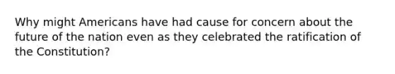 Why might Americans have had cause for concern about the future of the nation even as they celebrated the ratification of the Constitution?
