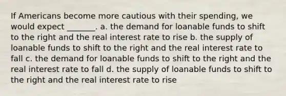 If Americans become more cautious with their spending, we would expect _______. a. the demand for loanable funds to shift to the right and the real interest rate to rise b. the supply of loanable funds to shift to the right and the real interest rate to fall c. the demand for loanable funds to shift to the right and the real interest rate to fall d. the supply of loanable funds to shift to the right and the real interest rate to rise