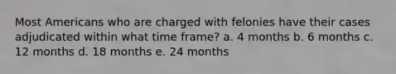 Most Americans who are charged with felonies have their cases adjudicated within what time frame? a. 4 months b. 6 months c. 12 months d. 18 months e. 24 months