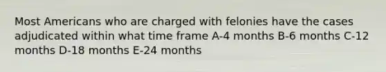 Most Americans who are charged with felonies have the cases adjudicated within what time frame A-4 months B-6 months C-12 months D-18 months E-24 months