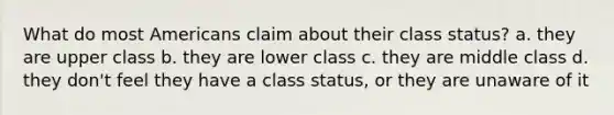 What do most Americans claim about their class status? a. they are upper class b. they are lower class c. they are middle class d. they don't feel they have a class status, or they are unaware of it