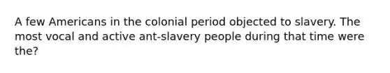 A few Americans in the colonial period objected to slavery. The most vocal and active ant-slavery people during that time were the?