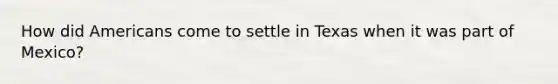 How did Americans come to settle in Texas when it was part of Mexico?