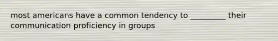 most americans have a common tendency to _________ their communication proficiency in groups