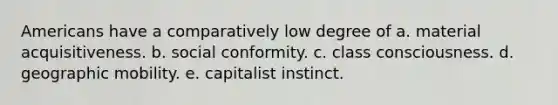 Americans have a comparatively low degree of a. material acquisitiveness. b. social conformity. c. class consciousness. d. geographic mobility. e. capitalist instinct.