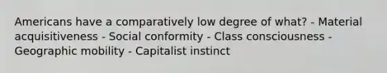 Americans have a comparatively low degree of what? - Material acquisitiveness - Social conformity - Class consciousness - Geographic mobility - Capitalist instinct