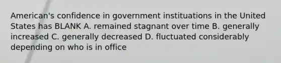 American's confidence in government instituations in the United States has BLANK A. remained stagnant over time B. generally increased C. generally decreased D. fluctuated considerably depending on who is in office