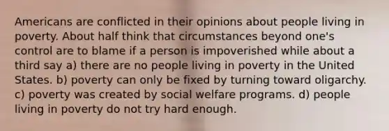 Americans are conflicted in their opinions about people living in poverty. About half think that circumstances beyond one's control are to blame if a person is impoverished while about a third say a) there are no people living in poverty in the United States. b) poverty can only be fixed by turning toward oligarchy. c) poverty was created by social welfare programs. d) people living in poverty do not try hard enough.