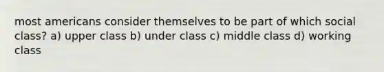 most americans consider themselves to be part of which social class? a) upper class b) under class c) middle class d) working class