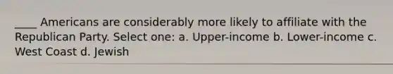 ____ Americans are considerably more likely to affiliate with the Republican Party. Select one: a. Upper-income b. Lower-income c. West Coast d. Jewish