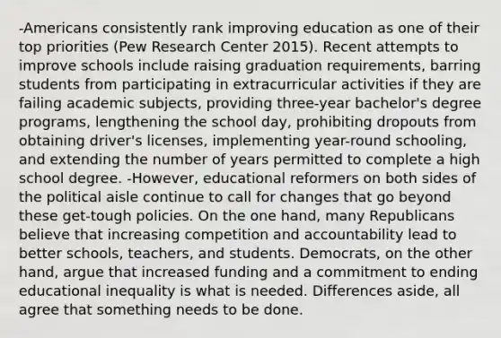 -Americans consistently rank improving education as one of their top priorities (Pew Research Center 2015). Recent attempts to improve schools include raising graduation requirements, barring students from participating in extracurricular activities if they are failing academic subjects, providing three-year bachelor's degree programs, lengthening the school day, prohibiting dropouts from obtaining driver's licenses, implementing year-round schooling, and extending the number of years permitted to complete a high school degree. -However, educational reformers on both sides of the political aisle continue to call for changes that go beyond these get-tough policies. On the one hand, many Republicans believe that increasing competition and accountability lead to better schools, teachers, and students. Democrats, on the other hand, argue that increased funding and a commitment to ending educational inequality is what is needed. Differences aside, all agree that something needs to be done.