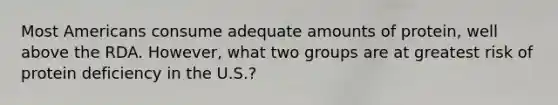 Most Americans consume adequate amounts of protein, well above the RDA. However, what two groups are at greatest risk of protein deficiency in the U.S.?
