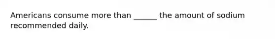Americans consume more than ______ the amount of sodium recommended daily.
