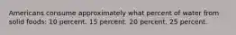 Americans consume approximately what percent of water from solid foods: 10 percent. 15 percent. 20 percent. 25 percent.