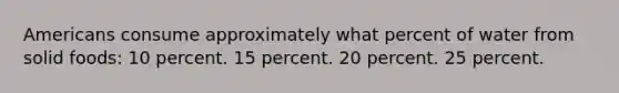 Americans consume approximately what percent of water from solid foods: 10 percent. 15 percent. 20 percent. 25 percent.