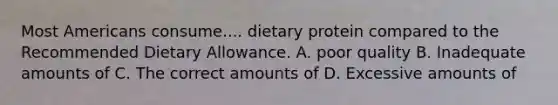 Most Americans consume.... dietary protein compared to the Recommended Dietary Allowance. A. poor quality B. Inadequate amounts of C. The correct amounts of D. Excessive amounts of