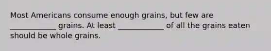 Most Americans consume enough grains, but few are ____________ grains. At least ____________ of all the grains eaten should be whole grains.