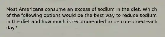 Most Americans consume an excess of sodium in the diet. Which of the following options would be the best way to reduce sodium in the diet and how much is recommended to be consumed each day?